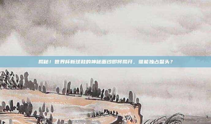 揭秘！世界杯新球鞋的神秘面纱即将揭开，谁能独占鳌头？