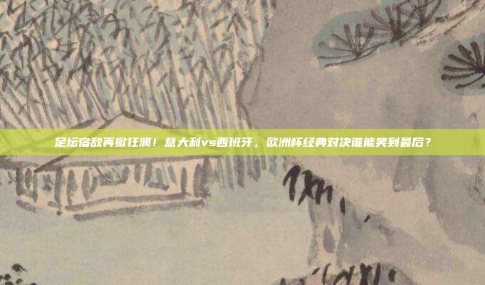 足坛宿敌再掀狂澜！意大利vs西班牙，欧洲杯经典对决谁能笑到最后？