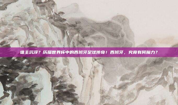 谁主沉浮？历届世界杯中的西班牙足球传奇！西班牙，究竟有何魔力？