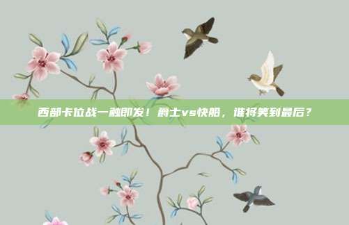 西部卡位战一触即发！爵士vs快船，谁将笑到最后？
