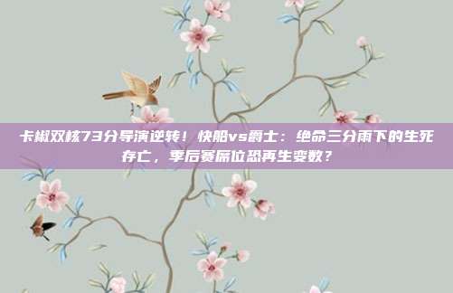 卡椒双核73分导演逆转！快船vs爵士：绝命三分雨下的生死存亡，季后赛席位恐再生变数？