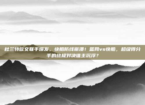 杜兰特欧文联手爆发，快船防线崩溃！篮网vs快船，超级得分手的终极对决谁主沉浮？