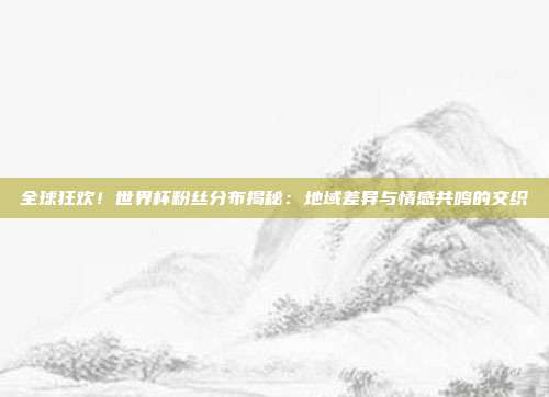 全球狂欢！世界杯粉丝分布揭秘：地域差异与情感共鸣的交织