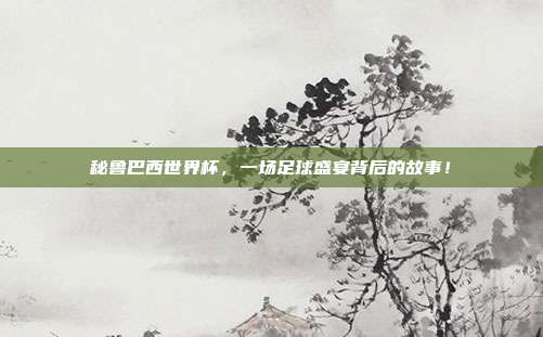 秘鲁巴西世界杯，一场足球盛宴背后的故事！