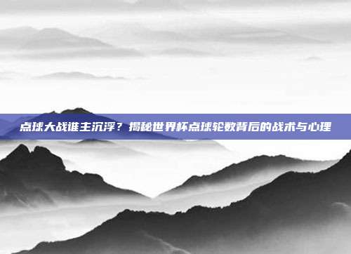 点球大战谁主沉浮？揭秘世界杯点球轮数背后的战术与心理
