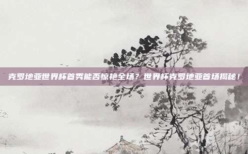 克罗地亚世界杯首秀能否惊艳全场？世界杯克罗地亚首场揭秘！
