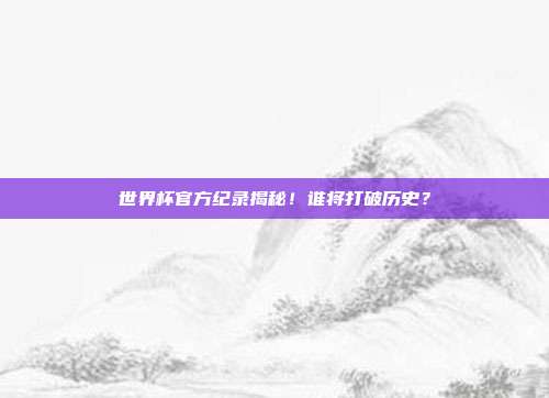 世界杯官方纪录揭秘！谁将打破历史？