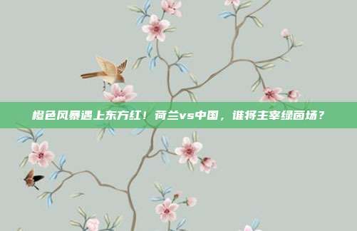 橙色风暴遇上东方红！荷兰vs中国，谁将主宰绿茵场？