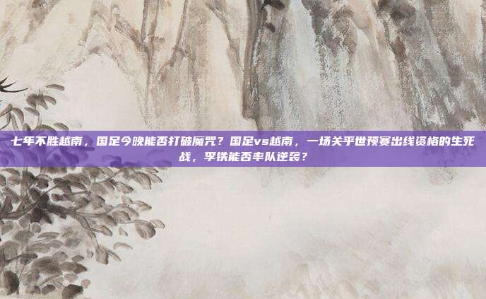 七年不胜越南，国足今晚能否打破魔咒？国足vs越南，一场关乎世预赛出线资格的生死战，李铁能否率队逆袭？