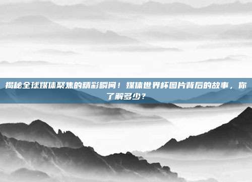 揭秘全球媒体聚焦的精彩瞬间！媒体世界杯图片背后的故事，你了解多少？