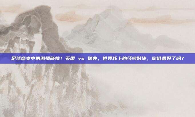 足球盛宴中的激情碰撞！英国 vs 瑞典，世界杯上的经典对决，你准备好了吗？