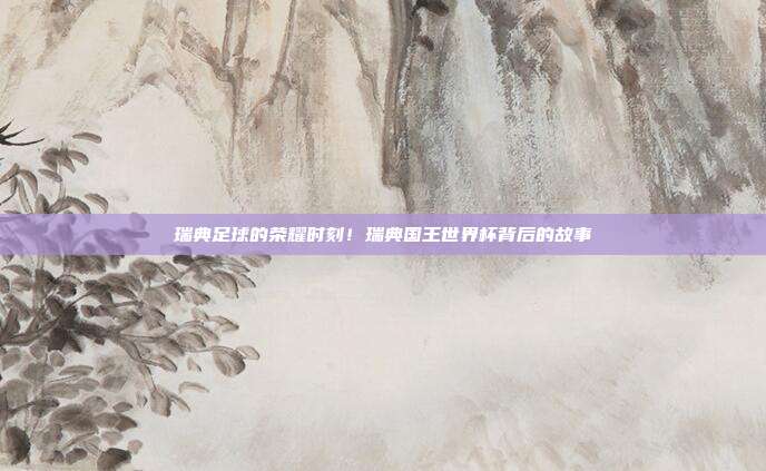 瑞典足球的荣耀时刻！瑞典国王世界杯背后的故事