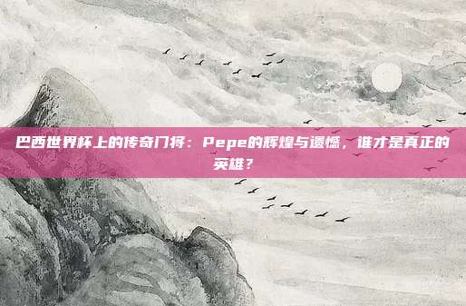 巴西世界杯上的传奇门将：Pepe的辉煌与遗憾，谁才是真正的英雄？