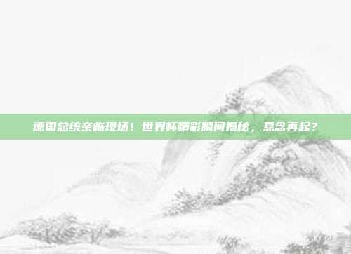 德国总统亲临现场！世界杯精彩瞬间揭秘，悬念再起？