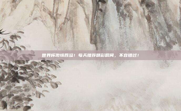 世界杯激情四溢！每天推荐精彩瞬间，不容错过！