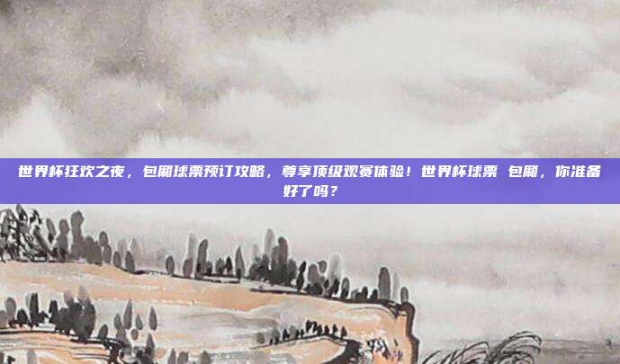 世界杯狂欢之夜，包厢球票预订攻略，尊享顶级观赛体验！世界杯球票 包厢，你准备好了吗？