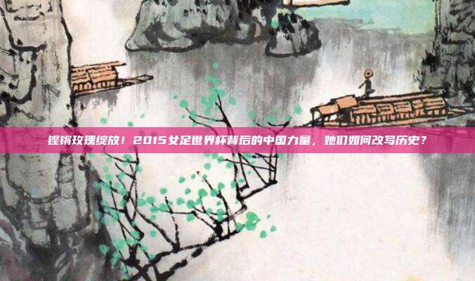 铿锵玫瑰绽放！2015女足世界杯背后的中国力量，她们如何改写历史？