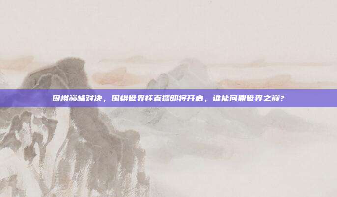 围棋巅峰对决，围棋世界杯直播即将开启，谁能问鼎世界之巅？