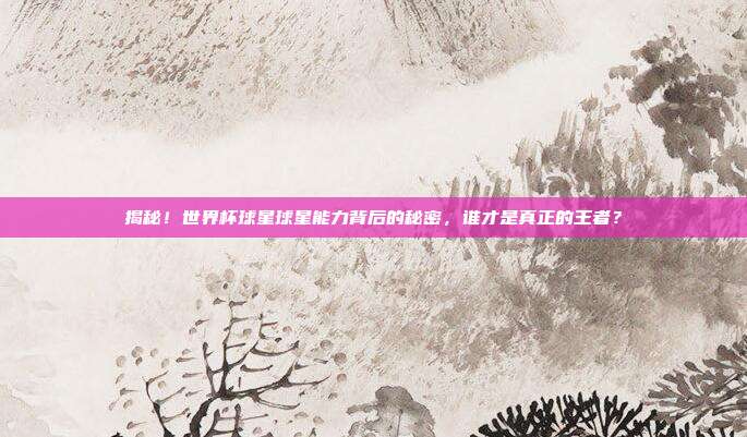 揭秘！世界杯球星球星能力背后的秘密，谁才是真正的王者？