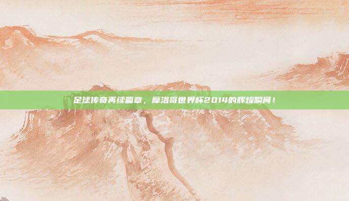 足球传奇再续篇章，摩洛哥世界杯2014的辉煌瞬间！
