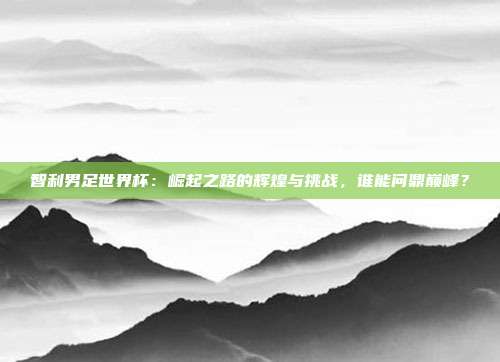 智利男足世界杯：崛起之路的辉煌与挑战，谁能问鼎巅峰？