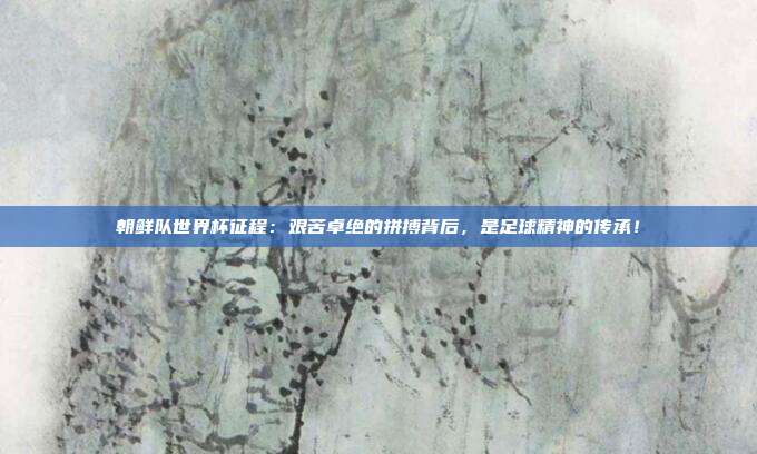 朝鲜队世界杯征程：艰苦卓绝的拼搏背后，是足球精神的传承！