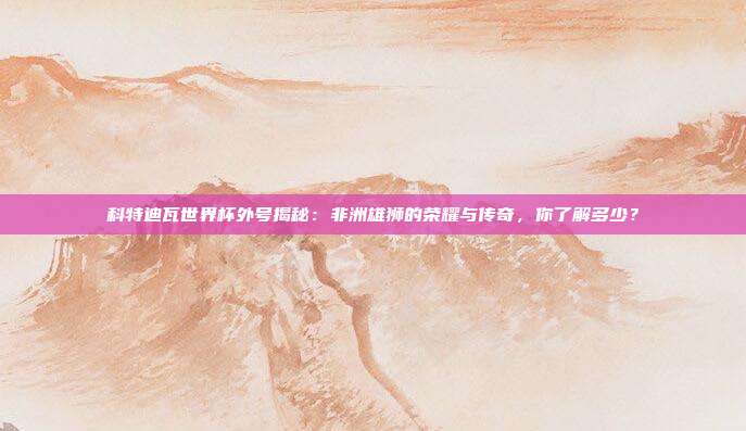科特迪瓦世界杯外号揭秘：非洲雄狮的荣耀与传奇，你了解多少？