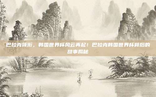 巴拉克领衔，韩国世界杯风云再起！巴拉克韩国世界杯背后的故事揭秘