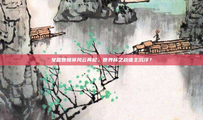 女篮世锦赛风云再起，世界杯之战谁主沉浮？