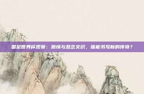 国足世界杯观赛：激情与悬念交织，谁能书写新的传奇？