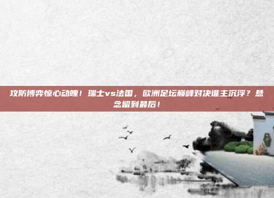 攻防博弈惊心动魄！瑞士vs法国，欧洲足坛巅峰对决谁主沉浮？悬念留到最后！