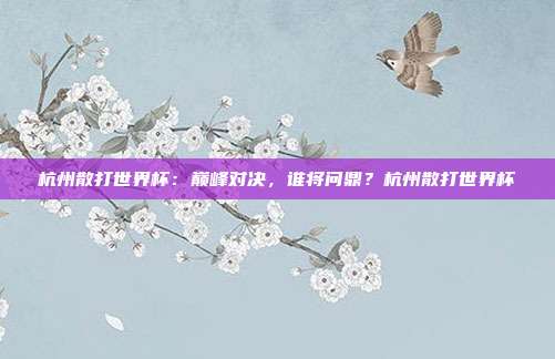 杭州散打世界杯：巅峰对决，谁将问鼎？杭州散打世界杯