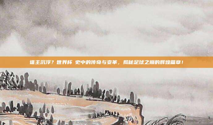 谁主沉浮？世界杯歷史中的传奇与变革，揭秘足球之巅的辉煌篇章！