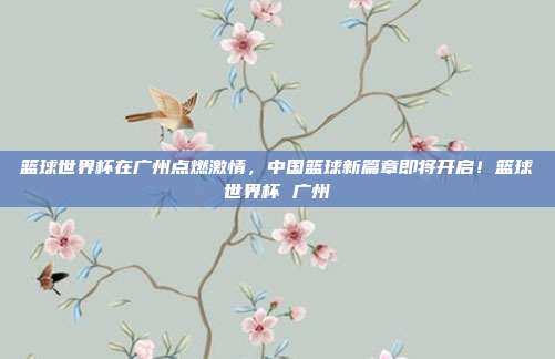 篮球世界杯在广州点燃激情，中国篮球新篇章即将开启！篮球世界杯 广州