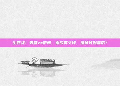 生死战！男篮vs伊朗，宿敌再交锋，谁能笑到最后？