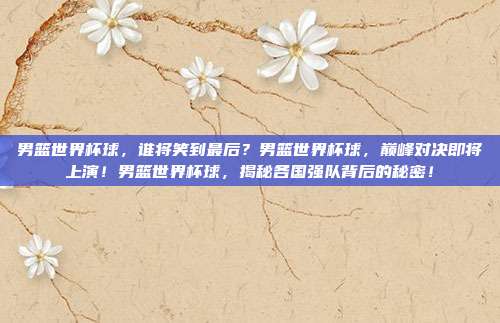 男篮世界杯球，谁将笑到最后？男篮世界杯球，巅峰对决即将上演！男篮世界杯球，揭秘各国强队背后的秘密！