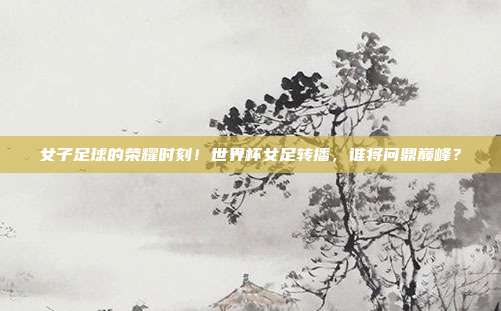 女子足球的荣耀时刻！世界杯女足转播，谁将问鼎巅峰？