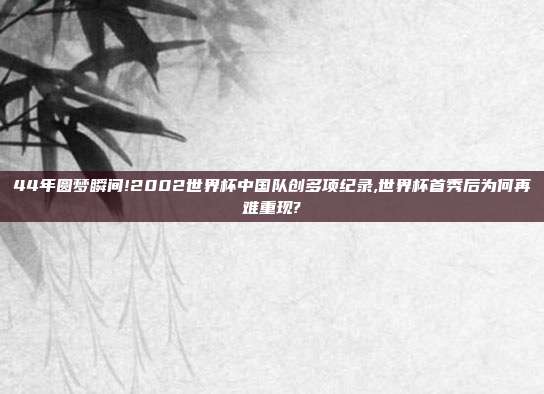 44年圆梦瞬间!2002世界杯中国队创多项纪录,世界杯首秀后为何再难重现?