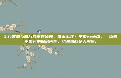 东方智慧与西方力量的碰撞，谁主沉浮？中国vs英国，一场关乎国运的深层博弈，结果揭晓令人震惊！