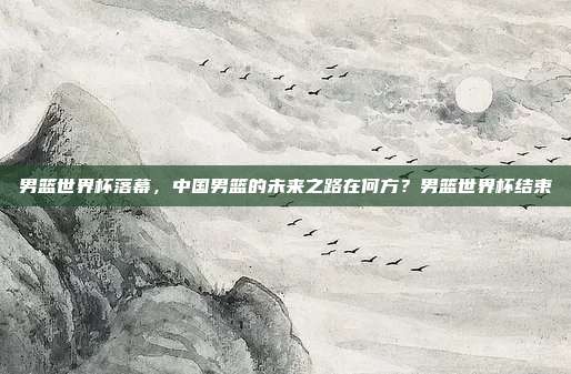 男篮世界杯落幕，中国男篮的未来之路在何方？男篮世界杯结束