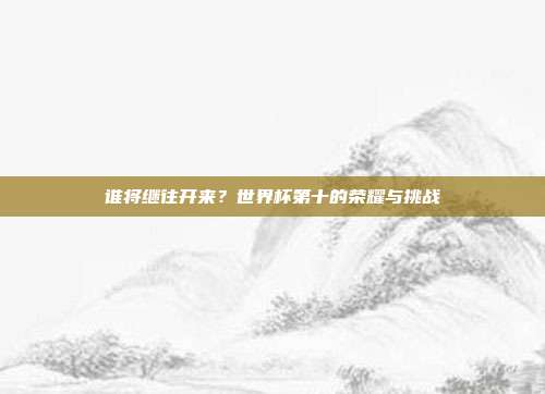 谁将继往开来？世界杯第十的荣耀与挑战
