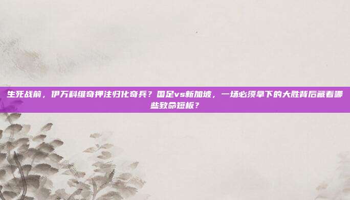 生死战前，伊万科维奇押注归化奇兵？国足vs新加坡，一场必须拿下的大胜背后藏着哪些致命短板？