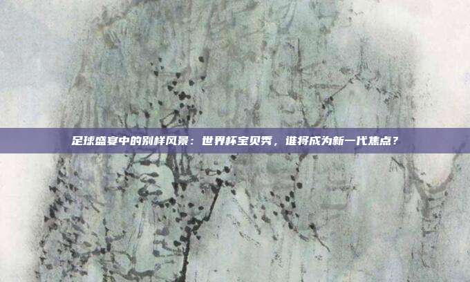 足球盛宴中的别样风景：世界杯宝贝秀，谁将成为新一代焦点？