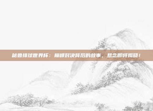 秘鲁排球世界杯：巅峰对决背后的故事，悬念即将揭晓！