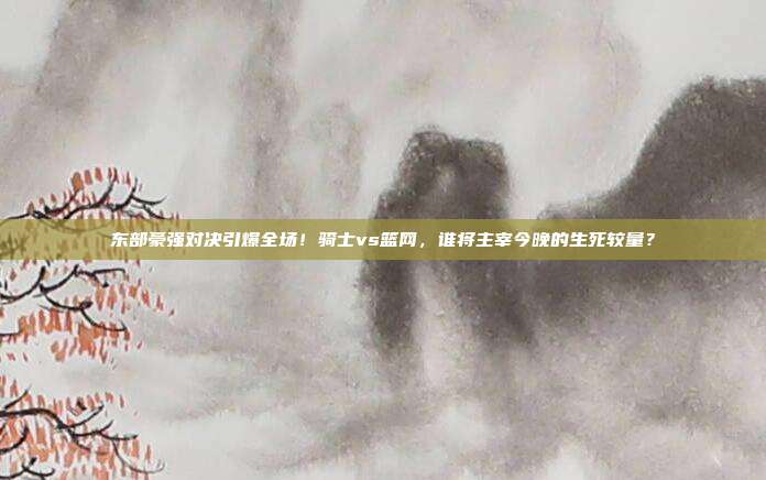 东部豪强对决引爆全场！骑士vs篮网，谁将主宰今晚的生死较量？
