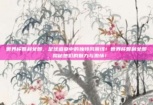 世界杯智利女郎，足球盛宴中的独特风景线！世界杯智利女郎，揭秘她们的魅力与激情！