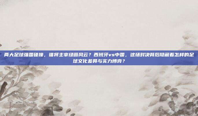 两大足球强国碰撞，谁将主宰绿茵风云？西班牙vs中国，这场对决背后隐藏着怎样的足球文化差异与实力博弈？