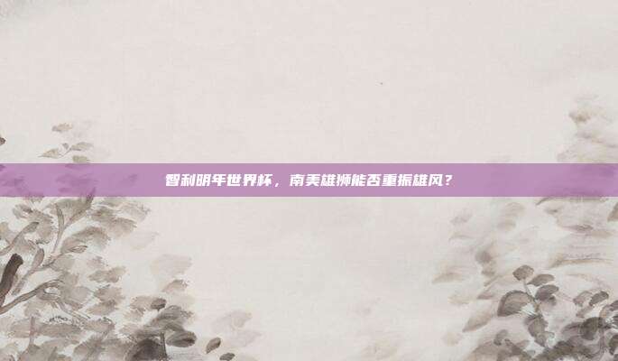 智利明年世界杯，南美雄狮能否重振雄风？