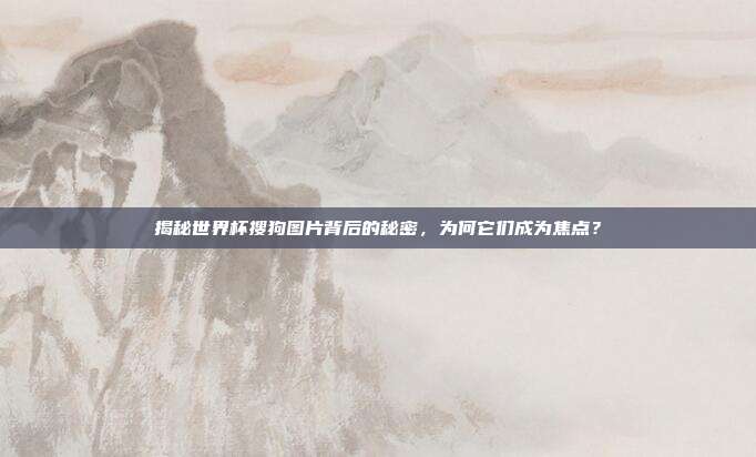揭秘世界杯搜狗图片背后的秘密，为何它们成为焦点？