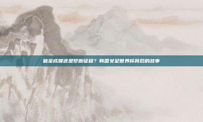 破茧成蝶还是梦断征程？韩国女足世界杯背后的故事